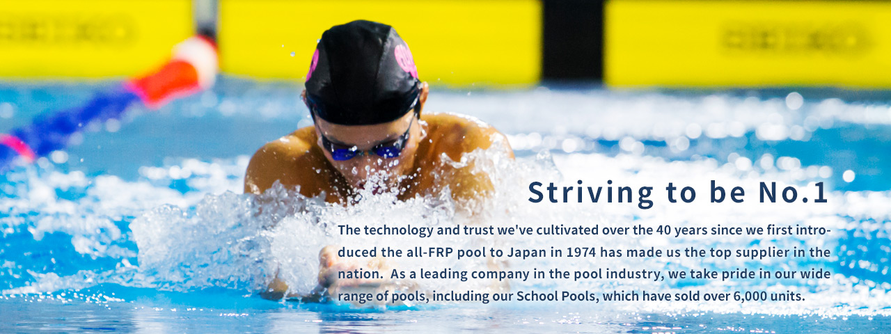 努力成为第一名。自1974年我们首次将全玻璃钢泳池引入日本以来，40多年来我们培养的技术和信任使我们成为全国最大的供应商。作为泳池行业的领先公司，我们为我们广泛的泳池感到自豪，包括我们的学校泳池，已经售出了6000多个。
